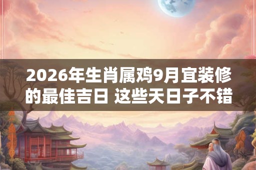 2026年生肖属鸡9月宜装修的最佳吉日 这些天日子不错