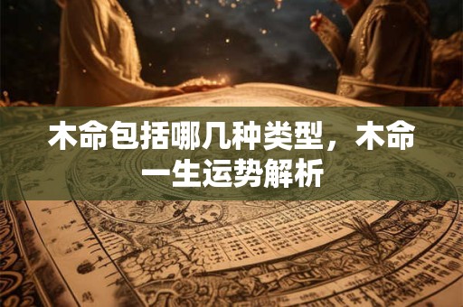 木命包括哪几种类型,木命一生运势解析 木命包括哪几种类型,木命一生运势解析