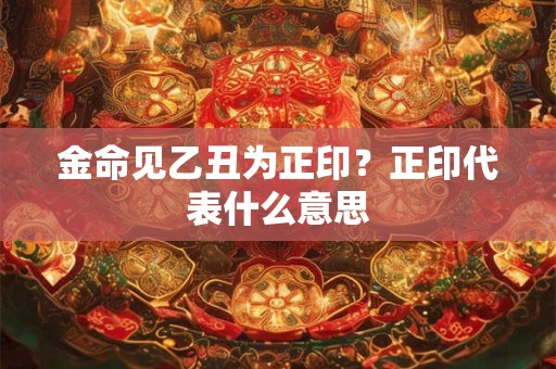 金命见乙丑为正印?正印代表什么意思 金命见乙丑为正印?正印代表什么意思