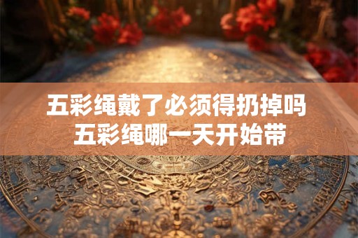 五彩绳戴了必须得扔掉吗 五彩绳哪一天开始带