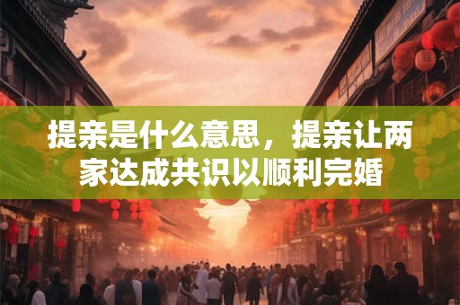 提亲是什么意思，提亲让两家达成共识以顺利完婚