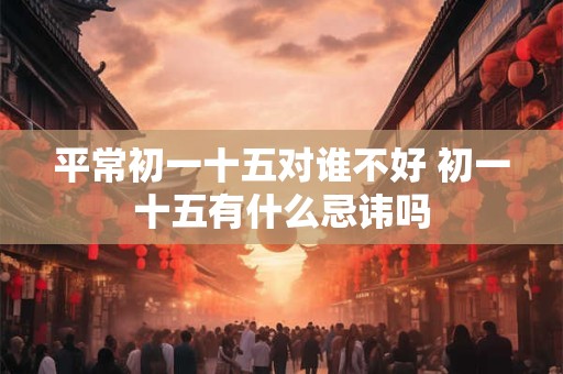 平常初一十五对谁不好 初一十五有什么忌讳吗 平常初一十五对谁不好 初一十五有什么忌讳吗
