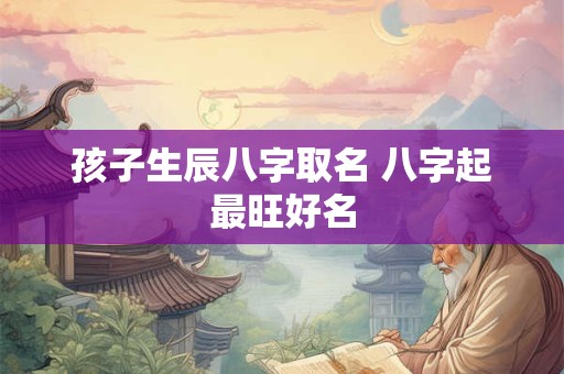 孩子生辰八字取名 八字起最旺好名 孩子生辰八字取名 八字起最旺好名