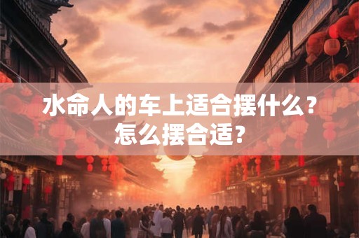 水命人的车上适合摆什么?怎么摆合适? 水命人的车上适合摆什么?怎么摆合适?