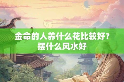 金命的人养什么花比较好?摆什么风水好 金命的人养什么花比较好?摆什么风水好