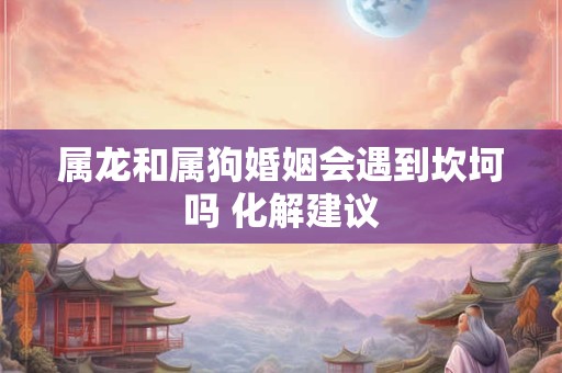 属龙和属狗婚姻会遇到坎坷吗 化解建议