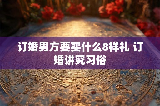 订婚男方要买什么8样礼 订婚讲究习俗 订婚男方要买什么8样礼 订婚讲究习俗