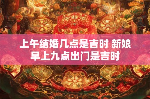 上午结婚几点是吉时 新娘早上九点出门是吉时 上午结婚几点是吉时 新娘早上九点出门是吉时