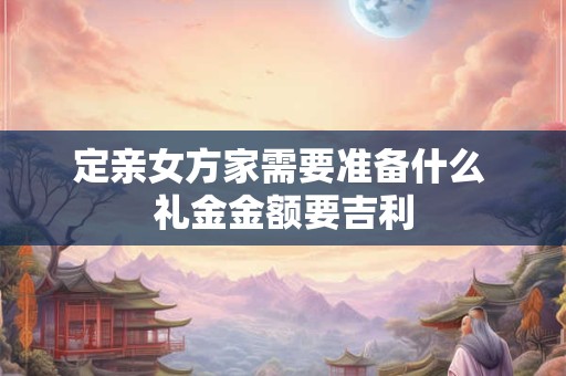 定亲女方家需要准备什么 礼金金额要吉利 定亲女方家需要准备什么 礼金金额要吉利