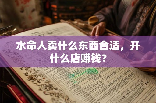 水命人卖什么东西合适,开什么店赚钱? 水命人卖什么东西合适,开什么店赚钱?