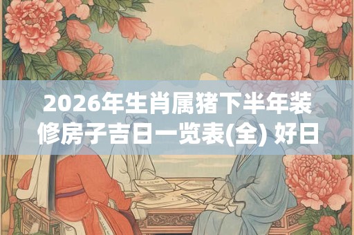 2026年生肖属猪下半年装修房子吉日一览表(全) 好日子分析 2026年生肖属猪下半年装修房子吉日一览表(全) 好日子分析