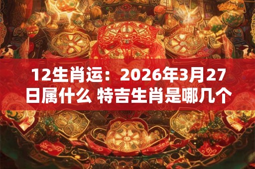 12生肖运:2026年3月27日属什么 特吉生肖是哪几个 12生肖运:2026年3月27日属什么 特吉生肖是哪几个