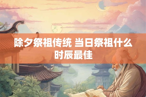 除夕祭祖传统 当日祭祖什么时辰最佳 除夕祭祖传统 当日祭祖什么时辰最佳