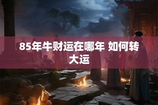 85年牛财运在哪年 如何转大运 85年牛财运在哪年 如何转大运