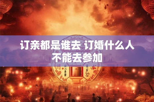 订亲都是谁去 订婚什么人不能去参加