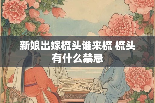 新娘出嫁梳头谁来梳 梳头有什么禁忌 新娘出嫁梳头谁来梳 梳头有什么禁忌