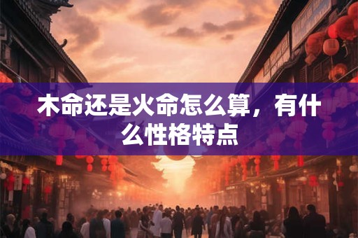 木命还是火命怎么算，有什么性格特点