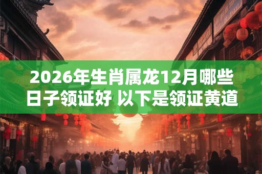 2026年生肖属龙12月哪些日子领证好 以下是领证黄道吉日