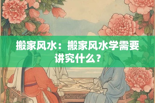 搬家风水:搬家风水学需要讲究什么? 搬家风水:搬家风水学需要讲究什么?