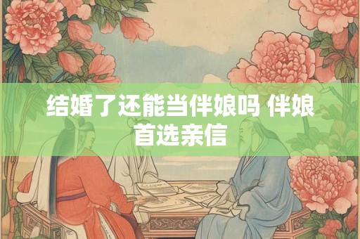 结婚了还能当伴娘吗 伴娘首选亲信 结婚了还能当伴娘吗 伴娘首选亲信