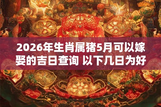 2026年生肖属猪5月可以嫁娶的吉日查询 以下几日为好日子 2026年生肖属猪5月可以嫁娶的吉日查询 以下几日为好日子