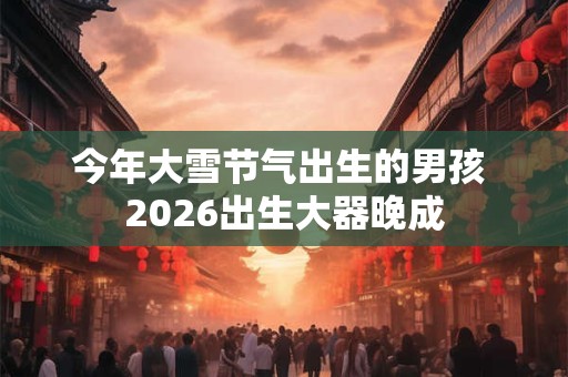 今年大雪节气出生的男孩 2026出生大器晚成 今年大雪节气出生的男孩 2026出生大器晚成