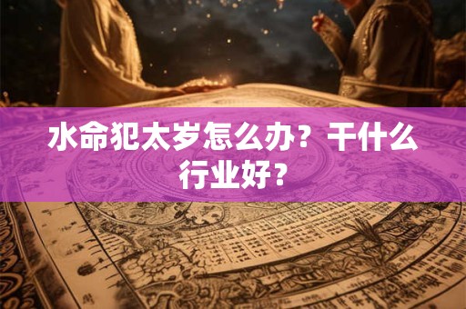 水命犯太岁怎么办?干什么行业好? 水命犯太岁怎么办?干什么行业好?