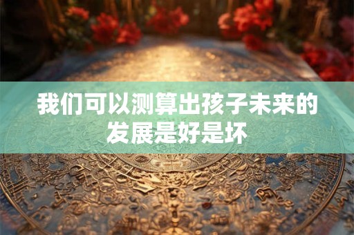 我们可以测算出孩子未来的发展是好是坏 我们可以测算出孩子未来的发展是好是坏