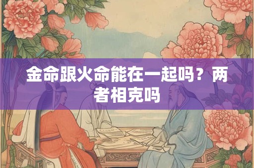 金命跟火命能在一起吗?两者相克吗 金命跟火命能在一起吗?两者相克吗