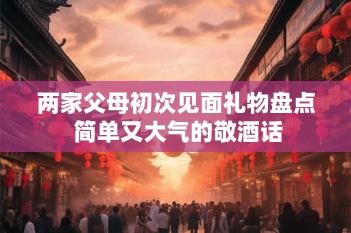 两家父母初次见面礼物盘点 简单又大气的敬酒话 两家父母初次见面礼物盘点 简单又大气的敬酒话