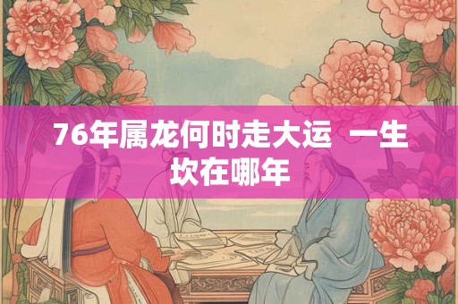 76年属龙何时走大运 一生坎在哪年 76年属龙何时走大运 一生坎在哪年