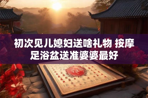 初次见儿媳妇送啥礼物 按摩足浴盆送准婆婆最好 初次见儿媳妇送啥礼物 按摩足浴盆送准婆婆最好