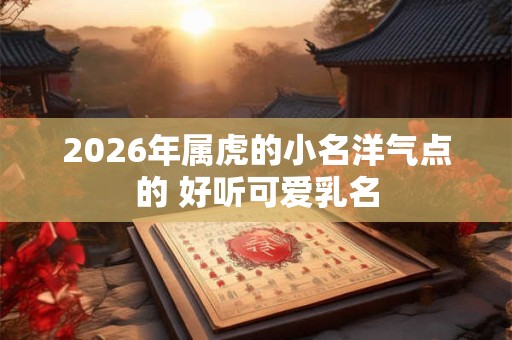 2026年属虎的小名洋气点的 好听可爱乳名 2026年属虎的小名洋气点的 好听可爱乳名
