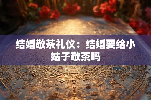 结婚敬茶礼仪:结婚要给小姑子敬茶吗 结婚敬茶礼仪:结婚要给小姑子敬茶吗