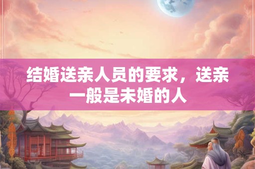 结婚送亲人员的要求,送亲一般是未婚的人 结婚送亲人员的要求,送亲一般是未婚的人