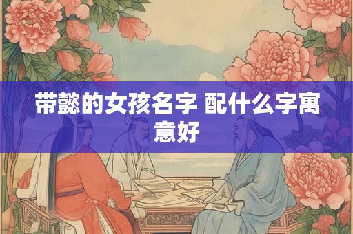 带懿的女孩名字 配什么字寓意好 带懿的女孩名字 配什么字寓意好