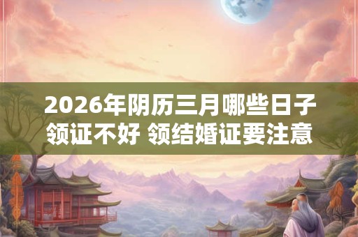 2026年阴历三月哪些日子领证不好 领结婚证要注意 2026年阴历三月哪些日子领证不好 领结婚证要注意