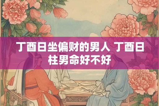 丁酉日坐偏财的男人 丁酉日柱男命好不好