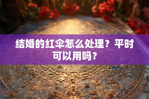 结婚的红伞怎么处理?平时可以用吗? 结婚的红伞怎么处理?平时可以用吗?