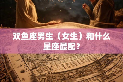 双鱼座男生(女生)和什么星座最配? 双鱼座男生(女生)和什么星座最配?