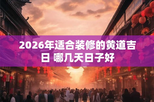2026年适合装修的黄道吉日 哪几天日子好 2026年适合装修的黄道吉日 哪几天日子好