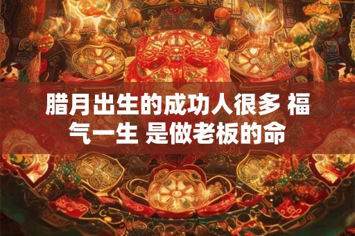 腊月出生的成功人很多 福气一生 是做老板的命 腊月出生的成功人很多 福气一生 是做老板的命