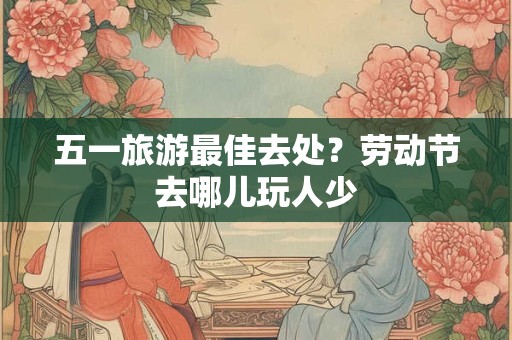 五一旅游最佳去处?劳动节去哪儿玩人少 五一旅游最佳去处?劳动节去哪儿玩人少