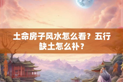 土命房子风水怎么看?五行缺土怎么补? 土命房子风水怎么看?五行缺土怎么补?