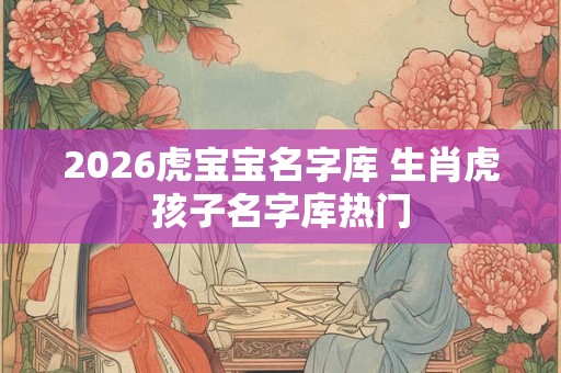 2026虎宝宝名字库 生肖虎孩子名字库热门