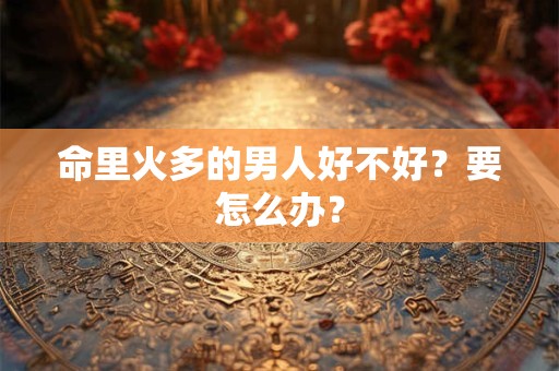 命里火多的男人好不好?要怎么办? 命里火多的男人好不好?要怎么办?