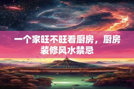 一个家旺不旺看厨房,厨房装修风水禁忌 一个家旺不旺看厨房,厨房装修风水禁忌