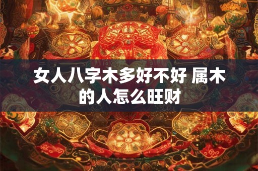 女人八字木多好不好 属木的人怎么旺财 女人八字木多好不好 属木的人怎么旺财