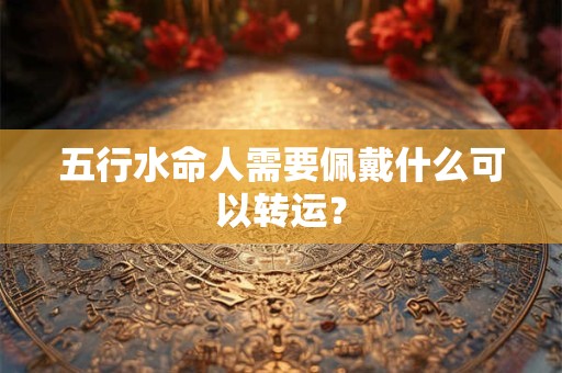 五行水命人需要佩戴什么可以转运? 五行水命人需要佩戴什么可以转运?