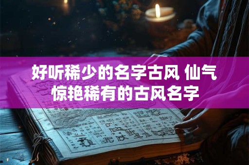 好听稀少的名字古风 仙气惊艳稀有的古风名字 好听稀少的名字古风 仙气惊艳稀有的古风名字
